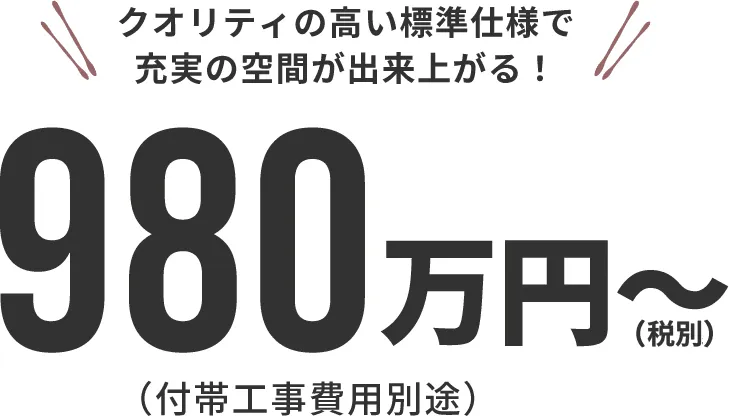 クオリティの高い標準仕様で充実の空間が出来上がる！980万円～(税込)(付帯工事費用別途)
